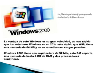 La ventaja de este Windows es su gran velocidad, es más rápido 
que los anteriores Windows en un 25% más rápido que W98, tiene 
una memoria de 64 MB y no se ralentiza con cargas pesadas. 
Windows 2000 tiene una arquitectura de 32 bits, este S.O soporta 
una memoria de hasta 4 GB de RAM y dos procesadores 
simétricos. 
Fue fabricado por Microsoft que se puso en la 
circulación el 17 de febrero de 2000. 
 
