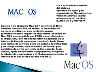 La letra X en el nombre Mac OS X se refiere al 10 en 
números romanos. Por tal motivo, la pronunciación 
correcta es «diez» en este contexto, aunque 
pronunciarlo como «equis» es muy común. El centro del 
Mac OS X es compatible con POSIX construido sobre 
el núcleo XNU, con facilidades UNIX disponibles en la 
interfaz de línea de comandos (terminal). Apple liberó 
esta familia de software como un sistema operativo libre 
y de código abierto, bajo el nombre de Darwin, pero 
parcialmente se fue volviendo código cerrado. Sobre 
Darwin, Apple colocó varios componentes, incluyendo 
la interfaz de usuario Aqua y el Finder, para completar la 
interfaz en la que estaba basado Mac OS X. 
OS X es la décima versión 
del sistema 
operativo de Apple para 
computadores Macintosh. Las 
versiones previas usaron 
una numeración cardinal, 
p.j.Mac OS 8 y Mac OS 9. 
 