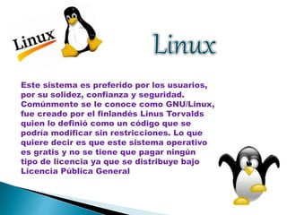 Este sistema es preferido por los usuarios, 
por su solidez, confianza y seguridad. 
Comúnmente se le conoce como GNU/Linux, 
fue creado por el finlandés Linus Torvalds 
quien lo definió como un código que se 
podría modificar sin restricciones. Lo que 
quiere decir es que este sistema operativo 
es gratis y no se tiene que pagar ningún 
tipo de licencia ya que se distribuye bajo 
Licencia Pública General 
