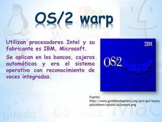 OS/2 warp
Utilizan procesadores Intel y su
fabricante es IBM, Microsoft.
Se aplican en los bancos, cajeros
automáticos y era el sistema
operativo con reconocimiento de
voces integradas.
Fuente:
http://www.guidebookgallery.org/pics/gui/startu
pshutdown/splash/os2warp4.png
 