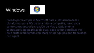 Windows 
Creado por la empresa Microsoft para el desarrollo de las 
plataformas para PCs de esta misma compañía, fue creada 
como contrapeso a la creación de Mac y rápidamente 
sobrepasó la popularidad de éste, dada su funcionalidad y el 
bajo costo (comparado con Mac) de los equipos que trabajaban 
con aquél. 
 