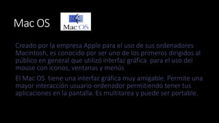 Mac OS 
Creado por la empresa Apple para el uso de sus ordenadores 
Macintosh, es conocido por ser uno de los primeros dirigidos al 
público en general que utilizó interfaz gráfica para el uso del 
mouse con iconos, ventanas y menús 
El Mac OS tiene una interfaz gráfica muy amigable. Permite una 
mayor interacción usuario-ordenador permitiendo tener tus 
aplicaciones en la pantalla. Es multitarea y puede ser portable. 
 