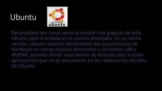 Ubuntu 
Desarrollado por Linux como la versión más popular de éste, 
Ubuntu está orientado en el usuario promedio. En su última 
versión, Ubuntu soporta oficialmente dos arquitecturas de 
Hardware en computadoras personales y servidores x86 y 
AMD64. permite añadir repositorios de terceros para instalar 
aplicaciones que no se encuentren en los repositorios oficiales 
de Ubuntu. 
 