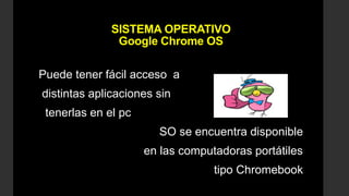 SISTEMA OPERATIVO
Google Chrome OS
Puede tener fácil acceso a
distintas aplicaciones sin
tenerlas en el pc
SO se encuentra disponible
en las computadoras portátiles
tipo Chromebook
 