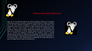 Sistema Operativo GNU/Linux 
Viene de las herramientas básicas de sistema operativo creadas por el proyecto 
GNU(sistema operativo unix-like), iniciado por Richard Stallman en 1983 y mantenido 
por la FSF (Free Software Foundation). El nombre Linux viene del núcleo Linux 
inicialmente escrito por Linus Torvalds en 1991. puede funcionar tanto en entorno 
grafico como en modo consola. La consola es común en distribuciones para 
servidores, mientras que la interfaz gráfica está orientada al usuario final tanto de 
hogar como empresarial. Así mismo, también existen los entornos de escritorio, que 
son un conjunto de programas conformado por ventanas, iconos y muchas 
aplicaciones que facilitan la utilización del computador. En dispositivos móviles se 
encuentra Android. Las aplicaciones para GNU/Linux se distribuyen principalmente en 
los formatos (.deb y .rpm). También existe la posibilidad de instalar aplicaciones a 
partir de código fuente en todas las distribuciones. 
 