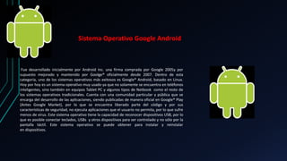 Sistema Operativo Google Android 
Fue desarrollado inicialmente por Android inc. una firma comprada por Google 2005y por 
supuesto mejorado y mantenido por Goolge® oficialmente desde 2007. Dentro de esta 
categoría, uno de los sistemas operativos más exitosos es Google® Android, basado en Linux. 
Hoy por hoy es un sistema operativo muy usado ya que no solamente se encuentra en teléfonos 
inteligentes, sino también en equipos Tablet PC y algunos tipos de Netbook como el resto de 
los sistemas operativos tradicionales. Cuenta con una comunidad particular y pública que se 
encarga del desarrollo de las aplicaciones, siendo publicadas de manera oficial en Google® Play 
(Antes Google Market), por lo que se encuentra liberado parte del código y por sus 
características de seguridad, no ejecuta aplicaciones que el usuario no permita, por lo que sufre 
menos de virus. Este sistema operativo tiene la capacidad de reconocer dispositivos USB, por lo 
que es posible conectar teclados, USBs y otros dispositivos para ser controlado y no sólo por la 
pantalla táctil. Este sistema operativo se puede obtener para instalar y reinstalar 
en dispositivos. 
 
