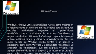 Windows7 Microsoft 
Windows 7 incluye varias características nuevas, como mejoras en 
el reconocimiento de escritura a mano, soporte para discos duros 
virtuales, rendimiento mejorado en procesadores 
multinúcleo, mejor rendimiento de arranque, DirectAccess y 
mejoras en el núcleo. Windows 7 añade soporte para sistemas que 
utilizan múltiples tarjetas gráficas de proveedores distintos una 
nueva versión de Windows Media Center y un gadget, y 
aplicaciones como Paint, Wordpad y la calculadora rediseñadas. Se 
añadieron las «Bibliotecas», que son carpetas virtuales que 
agregan el contenido de varias carpetas y las muestran en una sola 
vista. La barra de tareas fue rediseñada, es más ancha, y los 
 