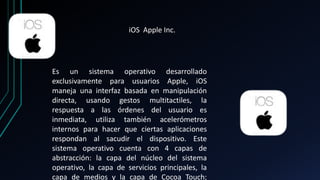 iOS Apple Inc. 
Es un sistema operativo desarrollado 
exclusivamente para usuarios Apple, iOS 
maneja una interfaz basada en manipulación 
directa, usando gestos multitactiles, la 
respuesta a las órdenes del usuario es 
inmediata, utiliza también acelerómetros 
internos para hacer que ciertas aplicaciones 
respondan al sacudir el dispositivo. Este 
sistema operativo cuenta con 4 capas de 
abstracción: la capa del núcleo del sistema 
operativo, la capa de servicios principales, la 
capa de medios y la capa de Cocoa Touch; 
