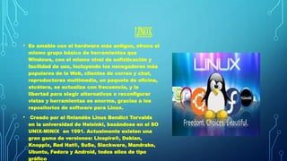 LINUX 
• Es amable con el hardware más antiguo, ofrece el 
mismo grupo básico de herramientas que 
Windows, con el mismo nivel de sofisticación y 
facilidad de uso, incluyendo los navegadores más 
populares de la Web, clientes de correo y chat, 
reproductores multimedia, un paquete de oficina, 
etcétera, se actualiza con frecuencia, y la 
libertad para elegir alternativas o reconfigurar 
vistas y herramientas es enorme, gracias a los 
repositorios de software para Linux. 
• Creado por el finlandés Linus Bendict Torvalds 
en la universidad de Helsinki, basándose en el SO 
UNIX-MINIX en 1991. Actualmente existen una 
gran gama de versiones: Linspire®, Debian, 
Knoppix, Red Hat®, SuSe, Slackware, Mandrake, 
Ubuntu, Fedora y Android, todos ellos de tipo 
gráfico 
 