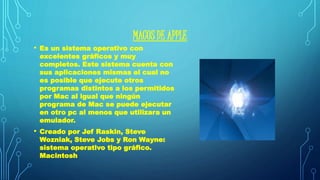 MACOS DE APPLE 
• Es un sistema operativo con 
excelentes gráficos y muy 
completos. Este sistema cuenta con 
sus aplicaciones mismas el cual no 
es posible que ejecute otros 
programas distintos a los permitidos 
por Mac al igual que ningún 
programa de Mac se puede ejecutar 
en otro pc al menos que utilizara un 
emulador. 
• Creado por Jef Raskin, Steve 
Wozniak, Steve Jobs y Ron Wayne: 
sistema operativo tipo gráfico. 
Macintosh 
 