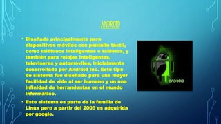 ANDROID 
• Diseñado principalmente para 
dispositivos móviles con pantalla táctil, 
como teléfonos inteligentes o tabletas, y 
también para relojes inteligentes, 
televisores y automóviles, inicialmente 
desarrollado por Android Inc. Este tipo 
de sistema fue diseñado para una mayor 
facilidad de vida al ser humano y un una 
infinidad de herramientas en el mundo 
informático. 
• Este sistema es parte de la familia de 
Linux pero a partir del 2005 es adquirida 
por google. 
 
