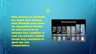 IOS 
• Este sistema es diseñado 
por Apple este sistema 
está diseñado para todos 
los dispositivos móviles 
de esta marca es un 
sistema muy completo el 
cual nos permite realizar 
tareas muy completas al 
igual que una 
computadora. 
 