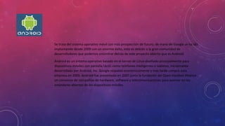 Se trata del sistema operativo móvil con más prospección de futuro, de mano de Google se ha ido
implantando desde 2009 con un enorme éxito, esto es debido a la gran comunidad de
desarrolladores que podemos encontrar detrás de este proyecto abierto que es Android.
Android es un sistema operativo basado en el kernel de Linux diseñado principalmente para
dispositivos móviles con pantalla táctil, como teléfonos inteligentes o tabletas, inicialmente
desarrollado por Android, Inc. Google respaldó económicamente y más tarde compró esta
empresa en 2005. Android fue presentado en 2007 junto la fundación del Open Handset Alliance:
un consorcio de compañías de hardware, software y telecomunicaciones para avanzar en los
estándares abiertos de los dispositivos móviles.
 