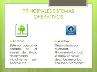 PRINCIPALES SISTEMAS 
OPERATIVOS 
 Android 
Sistema operativo 
basado en el 
Kernel de Linux, 
desarrollado 
inicialmente por 
Android Inc. 
 Windows 
Desarrollado por 
Microsoft, 
Finalmente llamado 
Windows porque 
describe mejor las 
casillas o “ventanas” 
 
