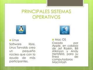 PRINCIPALES SISTEMAS 
OPERATIVOS 
 Linux 
Software libre, 
Linus Torvalds crea 
un pequeño 
núcleo que con la 
ayuda de más 
participantes. 
 Mac OS 
Creado por 
Apple, en cabeza 
de Jef Raskin, Bill 
Atkinson y Andy 
Hertzfeld, para su 
línea de 
computadoras 
Macintosh 
 