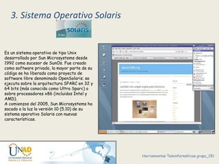 3. Sistema Operativo Solaris 
Es un sistema operativo de tipo Unix 
desarrollado por Sun Microsystems desde 
1992 como sucesor de SunOs. Fue creado 
como software privado, la mayor parte de su 
código se ha liberado como proyecto de 
software libre denominado OpenSolaris; se 
ejecuta sobre la arquitectura SPARC en 32 y 
64 bits (más conocida como Ultra Sparc) o 
sobre procesadores x86 (incluidos Intel y 
AMD). 
A comienzos del 2005, Sun Microsystems ha 
sacado a la luz la versión 10 (5.10) de su 
sistema operativo Solaris con nuevas 
características. 
Herramientas Teleinformáticas grupo_191 
 