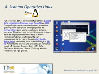 4. Sistema Operativo Linux 
Fue concebido por el entonces estudiante de ciencias 
de la computación finlandés Linus Torvalds en 1991. 
Consiguió rápidamente desarrolladores y usuarios 
que adoptaron códigos de otros proyectos de 
software libre para usarlo con el nuevo sistema 
operativo. El núcleo Linux ha recibido contribuciones 
de miles de programadores de todo el mundo. 
Normalmente Linux se utiliza junto a un 
empaquetado de software, llamado distribución 
GNU/Linux y servidores, está licenciado bajo la GPL 
v2. Actualmente existen una gran gama de versiones: 
Linspire®, Debian, Knoppix, Red Hat®, SuSe, 
Slackware, Mandrake, Ubuntu, Fedora y Android, 
todos ellos de tipo gráfico. 
Herramientas Teleinformáticas grupo_191 

