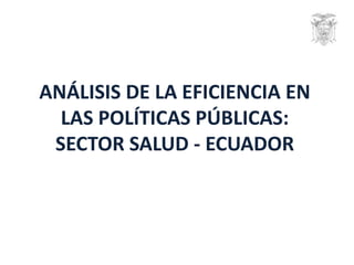 ANÁLISIS DE LA EFICIENCIA EN
LAS POLÍTICAS PÚBLICAS:
SECTOR SALUD - ECUADOR
 