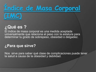 ¿Qué es ?
El índice de masa corporal es una medida aceptada
universalmente que relaciona el peso con la estatura para
determinar tu grado de sobrepeso, obesidad o delgadez.


¿Para que sirve?
Nos sirve para saber qué clase de complicaciones puede tener
la salud a causa de la obesidad y debilidad.
 