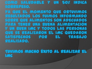 como saludable y un 50% indica
sobrepeso.
Ya que el momento que obtuvimos
resultados los fuimos informando
sobre que alimentos son adecuados
para tener una buena alimentación
y un buen IMC y todos las personas
que se realizaron el IMC quedaron
satisfechos   por    el    trabajo
realizado.

Tuvimos mucho éxito al realizar el
IMC
 