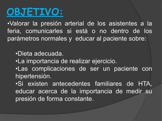 OBJETIVO:
•Valorar la presión arterial de los asistentes a la
feria, comunicarles si está o no dentro de los
parámetros normales y educar al paciente sobre:

  •Dieta adecuada.
  •La importancia de realizar ejercicio.
  •Las complicaciones de ser un paciente con
  hipertensión.
  •Si existen antecedentes familiares de HTA,
  educar acerca de la importancia de medir su
  presión de forma constante.
 
