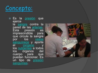 Concepto:
    Es la presión que
     ejerce
     la sangre contra la
     pared de las arterias.
     Esta     presión     es
     imprescindible para
     que circule la sangre
     por      los     vasos
     sanguíneos y aporte
     el      oxígeno       y
     los nutrientes a todos
     los    órganos      del
     cuerpo     para    que
     puedan funcionar. Es
     un tipo de presión
     sanguínea.
 