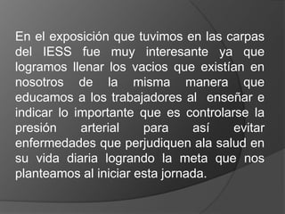 En el exposición que tuvimos en las carpas
del IESS fue muy interesante ya que
logramos llenar los vacios que existían en
nosotros de la misma manera que
educamos a los trabajadores al enseñar e
indicar lo importante que es controlarse la
presión     arterial   para     así   evitar
enfermedades que perjudiquen ala salud en
su vida diaria logrando la meta que nos
planteamos al iniciar esta jornada.
 