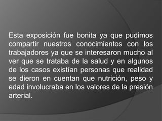 Esta exposición fue bonita ya que pudimos
compartir nuestros conocimientos con los
trabajadores ya que se interesaron mucho al
ver que se trataba de la salud y en algunos
de los casos existían personas que realidad
se dieron en cuentan que nutrición, peso y
edad involucraba en los valores de la presión
arterial.
 