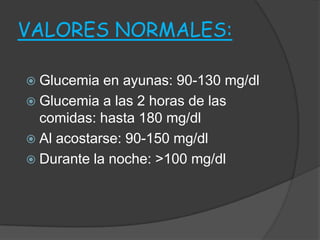 VALORES NORMALES:

 Glucemia  en ayunas: 90-130 mg/dl
 Glucemia a las 2 horas de las
  comidas: hasta 180 mg/dl
 Al acostarse: 90-150 mg/dl
 Durante la noche: >100 mg/dl
 