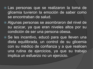  Las personas que se realizaron la toma de
  glicemia tuvieron la emoción de saber como
  se encontraban de salud.
 Algunas personas se asombraron del nivel de
  su azúcar, ya que eran niveles altos por su
  condición de ser una persona obesa.
 Se les incentivo, educó para que lleven una
  dieta equilibrada, un control de su glicemia
  con su médico de confianza y a que realicen
  una rutina de ejercicios, ya que su trabajo
  implica un esfuerzo no un ejercicio.
 