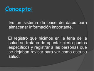 Concepto:

 Es un sistema de base de datos para
 almacenar información importante.

El registro que hicimos en la feria de la
salud se trataba de apuntar cierto puntos
específicos y registrar a las personas que
se dejaban revisar para ver como esta su
salud.
 