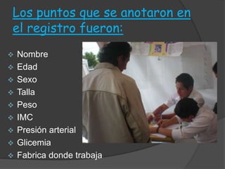 Los puntos que se anotaron en
el registro fueron:
   Nombre
   Edad
   Sexo
   Talla
   Peso
   IMC
   Presión arterial
   Glicemia
   Fabrica donde trabaja
 