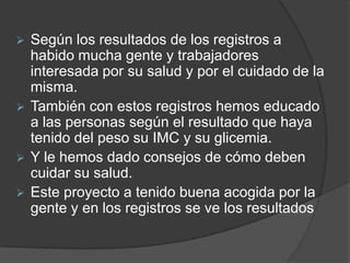  Según los resultados de los registros a
  habido mucha gente y trabajadores
  interesada por su salud y por el cuidado de la
  misma.
 También con estos registros hemos educado
  a las personas según el resultado que haya
  tenido del peso su IMC y su glicemia.
 Y le hemos dado consejos de cómo deben
  cuidar su salud.
 Este proyecto a tenido buena acogida por la
  gente y en los registros se ve los resultados
 