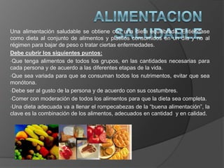 Una alimentación saludable se obtiene con una dieta equilibrada. Entiéndase
como dieta al conjunto de alimentos y platillos consumidos en un día y no al
régimen para bajar de peso o tratar ciertas enfermedades.
Debe cubrir los siguientes puntos:
•Que tenga alimentos de todos los grupos, en las cantidades necesarias para
cada persona y de acuerdo a las diferentes etapas de la vida.
•Que sea variada para que se consuman todos los nutrimentos, evitar que sea
monótona.
•Debe ser al gusto de la persona y de acuerdo con sus costumbres.
•Comer con moderación de todos los alimentos para que la dieta sea completa.
•Una dieta adecuada va a llenar el rompecabezas de la “buena alimentación”, la
clave es la combinación de los alimentos, adecuados en cantidad y en calidad.
 