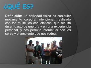 Definición: La actividad física es cualquier
movimiento corporal intencional, realizado
con los músculos esqueléticos, que resulta
de un gasto de energía y en una experiencia
personal, y nos permite interactuar con los
seres y el ambiente que nos rodea.
 