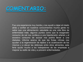 Fue una experiencia muy bonita y nos ayudó a dejar el miedo
atrás y confiar en nuestros conocimientos mucha gente no
sabia que una alimentación saludable es una vida libre de
enfermedad trate, algunos puntos como que la exagerado
consumo de sal nos conlleva a una hipertensión arterial y el
excesivo consumo de azúcar nos podría llevar a una
diabetes, informe acerca de que las frutas cítricas nos
ayudan a la regeneración de tejidos a la cicatrización de los
mismos y a elevar las defensas entre otros alimentos, esta
feria ayudo mucho a los trabajadores de las empresas a
mejorar su estilo de vida y a prevenir enfermedades.
 
