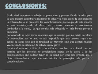 CONCLUSIONES:
Es de vital importancia trabajar en promoción y prevención de la salud para
de esta manera contribuir a mantener la salud y la vida, antes de que aparezca
la enfermedad o se presenten las complicaciones, puesto que de esta manera
se está contribuyendo al ahorro de recursos humanos y económicos
destinados a la salud, ya que resulta más adecuado y más barato prevenir
que curar.
Por otro lado se debe tomar en cuenta que en nuestro país no existe la cultura
de prevención, por lo tanto es casi imposible que una persona vaya a un
centro de salud solo con la finalidad de prevenir, sino que asisten muchas
veces cuando su situación de salud es muy grave.
La desinformación y falta de educación es una barrera cultural, que no
permite que las personas se concienticen acerca de lo grave y de las
complicaciones que podrían tener en su salud por tener una presión alta u
otras enfermedades que son antecedentes de patologías más graves o
complicaciones.
 
