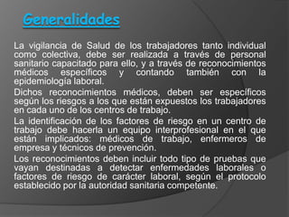 La vigilancia de Salud de los trabajadores tanto individual
como colectiva, debe ser realizada a través de personal
sanitario capacitado para ello, y a través de reconocimientos
médicos específicos y contando también con la
epidemiología laboral.
Dichos reconocimientos médicos, deben ser específicos
según los riesgos a los que están expuestos los trabajadores
en cada uno de los centros de trabajo.
La identificación de los factores de riesgo en un centro de
trabajo debe hacerla un equipo interprofesional en el que
están implicados: médicos de trabajo, enfermeros de
empresa y técnicos de prevención.
Los reconocimientos deben incluir todo tipo de pruebas que
vayan destinadas a detectar enfermedades laborales o
factores de riesgo de carácter laboral, según el protocolo
establecido por la autoridad sanitaria competente.
 