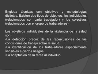 Engloba técnicas con objetivos y metodologías
distintas. Existen dos tipos de objetivos: los individuales
(relacionados con cada trabajador) y los colectivos
(relacionados con el grupo de trabajadores).

Los objetivos individuales de la vigilancia de la salud
son:
•La detección precoz de las repercusiones de las
condiciones de trabajo sobre la salud.
•La identificación de los trabajadores especialmente
sensibles a ciertos riesgos.
•La adaptación de la tarea al individuo.
 