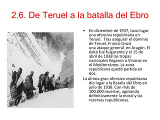 2.6. De Teruel a la batalla del Ebro
                  • En diciembre de 1937, tuvo lugar
                     una ofensiva republicana en
                     Teruel. Tras asegurar el dominio
                     de Teruel, Franco lanzó
                     una ataque general en Aragón. El
                     éxito fue fulgurante y el 15 de
                     abril de 1938 las tropas
                     nacionales llegaron a Vinaroz en
                     el Mediterráneo. La zona
                     republicana quedó partida en
                     dos.
                  La última gran ofensiva republicana
                     dio lugar a la Batalla del Ebro en
                     julio de 1938. Con más de
                     100.000 muertos, agotando
                     definitivamente la moral y las
                     reservas republicanas.
 