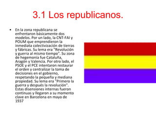 3.1 Los republicanos.
• En la zona republicana se
  enfrentaron básicamente dos
  modelos. Por un lado, la CNT-FAI y
  POUM que emprendieron la
  inmediata colectivización de tierras
  y fábricas. Su lema era "Revolución
  y guerra al mismo tiempo". Su zona
  de hegemonía fue Cataluña,
  Aragón y Valencia. Por otro lado, el
  PSOE y el PCE intentaron restaurar
  el orden y centralizar la toma de
  decisiones en el gobierno,
  respetando la pequeña y mediana
  propiedad. Su lema era "Primero la
  guerra y después la revolución".
  Estas disensiones internas fueron
  continuas y llegaron a su momento
  clave en Barcelona en mayo de
  1937
 
