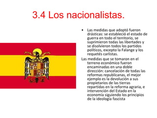 3.4 Los nacionalistas.
           • Las medidas que adoptó fueron
               drásticas: se estableció el estado de
               guerra en todo el territorio, se
               suprimieron todas las libertades y
               se disolvieron todos los partidos
               políticos, excepto la Falange y los
               requetés carlistas.
           Las medidas que se tomaron en el
               terreno económico fueron
               encaminadas en una doble
               dirección: cancelación de todas las
               reformas republicanas, el mejor
               ejemplo es la devolución a sus
               propietarios de las tierras
               repartidas en la reforma agraria, e
               intervención del Estado en la
               economía siguiendo los principios
               de la ideología fascista
 