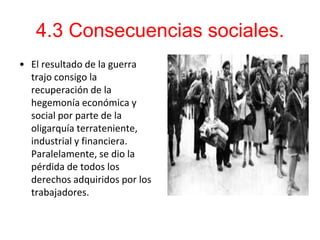 4.3 Consecuencias sociales.
• El resultado de la guerra
  trajo consigo la
  recuperación de la
  hegemonía económica y
  social por parte de la
  oligarquía terrateniente,
  industrial y financiera.
  Paralelamente, se dio la
  pérdida de todos los
  derechos adquiridos por los
  trabajadores.
 