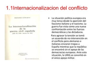 1.1Internacionalizacion del conflicto
                   • La situación política europea era
                     muy tensa desde la aparición del
                     fascismo italiano y el nazismo. La
                     guerra fue vista como una nueva
                     confrontación entre las fuerzas
                     democráticas y las dictaduras.
                     Para agravar la tensión se tomó
                     un acuerdo de no-intervención en
                     el conflicto pero alemanes e
                     italianos enviaron tropas a
                     España mientras que la república
                     se encontró sin el apoyo de las
                     democracias europeas. Ante esta
                     situación, la URSS se convirtió en
                     el único apoyo militar.
 