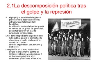 2.1La descomposición política tras
          el golpe y la represión
•   El golpe y el estallido de la guerra
    provocaron la destrucción de las
    estructuras estatales de la II
    República.
    En el bando nacional el poder quedó
    en manos de un grupo de generales,
    que establecieron un estado
    autoritario y militarizado.
En el bando republicano el gobierno de
    la República perdió el control de la
    situación y el poder real quedó en
    manos de comités
    obreros organizados por partidos y
    sindicatos.
La represión en la zona nacional se
    dirigió esencialmente contra los
    militantes obreros y campesinos. Y
    en la zona republicana a los
    sacerdotes y las clases adineradas
 