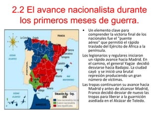 2.2 El avance nacionalista durante
  los primeros meses de guerra.
                 • Un elemento clave para
                     comprender la victoria final de los
                     nacionales fue el "puente
                     aéreo" que permitió el rápido
                     traslado del Ejército de África a la
                     península.
                 Los legionarios y regulares iniciaron
                     un rápido avance hacia Madrid. En
                     el camino, el general Yagüe decidió
                     desviarse hacia Badajoz. La ciudad
                     cayó y se inició una brutal
                     represión produciendo un gran
                     número de víctimas.
                 Las tropas continuaron su avance hacia
                     Madrid y antes de alcanzar Madrid,
                     Franco decidió desviar de nuevo las
                     tropas para liberar a la guarnición
                     asediada en el Alcázar de Toledo.
 