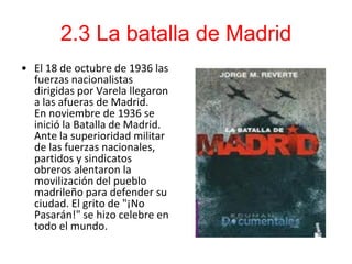 2.3 La batalla de Madrid
• El 18 de octubre de 1936 las
  fuerzas nacionalistas
  dirigidas por Varela llegaron
  a las afueras de Madrid.
  En noviembre de 1936 se
  inició la Batalla de Madrid.
  Ante la superioridad militar
  de las fuerzas nacionales,
  partidos y sindicatos
  obreros alentaron la
  movilización del pueblo
  madrileño para defender su
  ciudad. El grito de "¡No
  Pasarán!" se hizo celebre en
  todo el mundo.
 