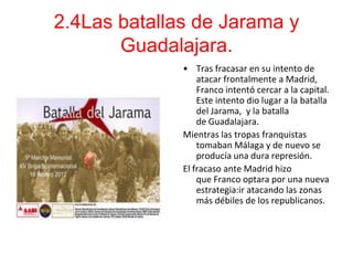 2.4Las batallas de Jarama y
       Guadalajara.
              • Tras fracasar en su intento de
                  atacar frontalmente a Madrid,
                  Franco intentó cercar a la capital.
                  Este intento dio lugar a la batalla
                  del Jarama, y la batalla
                  de Guadalajara.
              Mientras las tropas franquistas
                  tomaban Málaga y de nuevo se
                  producía una dura represión.
              El fracaso ante Madrid hizo
                  que Franco optara por una nueva
                  estrategia:ir atacando las zonas
                  más débiles de los republicanos.
 