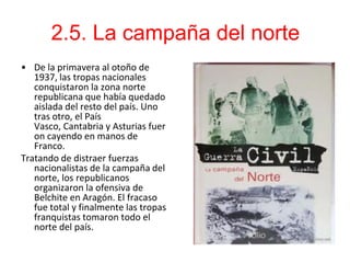 2.5. La campaña del norte
• De la primavera al otoño de
   1937, las tropas nacionales
   conquistaron la zona norte
   republicana que había quedado
   aislada del resto del país. Uno
   tras otro, el País
   Vasco, Cantabria y Asturias fuer
   on cayendo en manos de
   Franco.
Tratando de distraer fuerzas
   nacionalistas de la campaña del
   norte, los republicanos
   organizaron la ofensiva de
   Belchite en Aragón. El fracaso
   fue total y finalmente las tropas
   franquistas tomaron todo el
   norte del país.
 