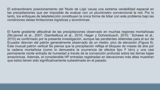 El extraordinario posicionamiento del 'Nudo de Loja' causa una extrema variabilidad espacial en
las precipitaciones que ser imposible de evaluar con un pluviómetro convencional la red. Por lo
tanto, los enfoques de teledetección constituyen la única forma de lidiar con este problema bajo las
condiciones dadas limitaciones logísticas y económicas.
El fuerte gradiente altitudinal de las precipitaciones observado en muchas regiones montañosas
(McJannet et al., 2007; Giambelluca et al., 2010; Hager y Dohrenbusch, 2010; ̈ Schawe et al.,
2010) es confirmado por la presente investigación, aunque las pendientes obtenidas para el sur de
Ecuador desvían del patrón generalmente observado de un medio- pico de elevación (Figura 8).
Este inusual patrón vertical Se piensa que la precipitación refleja el bloqueo de masas de aire por
la cadena montañosa (como lo demuestra la ocurrencia de efectos tipo F ̈ohn) y una casi
permanente nente entrada de humedad a través de la convección profunda sobre las tierras bajas
amazónicas. Además, el considerable HP entradas registradas en elevaciones más altas muestran
que estos tienen sido significativamente subestimado en el pasado.
 